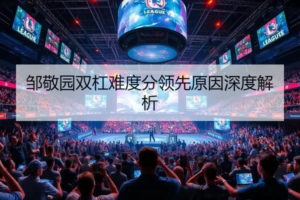 邹敬园双杠难度分领先原因深度解析